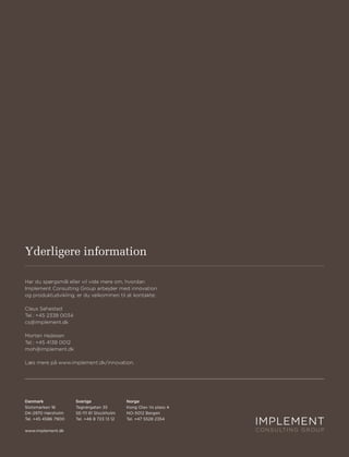 Yderligere information

Har du spørgsmål eller vil vide mere om, hvordan
Implement Consulting Group arbejder med innovation
og produktudvikling, er du velkommen til at kontakte:

Claus Sehested
Tel.: +45 2338 0034
cs@implement.dk

Morten Hejlesen
Tel.: +45 4138 0012
moh@implement.dk

Læs mere på www.implement.dk/innovation.




Danmark               Sverige                Norge
Slotsmarken 16        Tegnérgatan 35         Kong Olav Vs plass 4
DK-2970 Hørsholm      SE-111 61 Stockholm    NO-5012 Bergen
Tel. +45 4586 7900    Tel. +46 8 723 13 12   Tel. +47 5528 2354

www.implement.dk
 