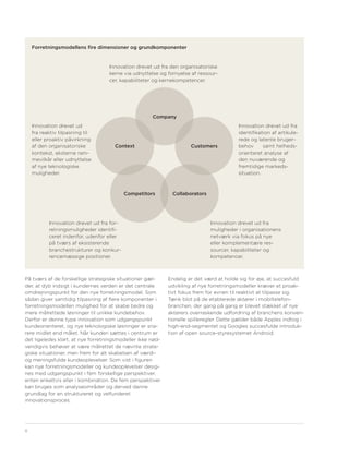Forretningsmodellens fire dimensioner og grundkomponenter


                                   Innovation drevet ud fra den organisatoriske
                                   kerne via udnyttelse og fornyelse af ressour-
                                   cer, kapabiliteter og kernekompetencer.




                                                     Company
    Innovation drevet ud                                                                 Innovation drevet ud fra
    fra reaktiv tilpasning til                                                           identifikation af artikule-
    eller proaktiv påvirkning                                                            rede og latente bruger-
    af den organisatoriske           Context                         Customers           behov      samt helheds-
    kontekst, eksterne ram-                                                              orienteret analyse af
    mevilkår eller udnyttelse                                                            den nuværende og
    af nye teknologiske                                                                  fremtidige markeds-
    muligheder.                                                                          situation.



                                           Competitors       Collaborators




           Innovation drevet ud fra for-                                     Innovation drevet ud fra
           retningsmuligheder identifi-                                      muligheder i organisationens
           ceret indenfor, udenfor eller                                     netværk via fokus på nye
           på tværs af eksisterende                                          eller komplementære res-
           branchestrukturer og konkur-                                      sourcer, kapabiliteter og
           rencemæssige positioner.                                          kompetencer.



På tværs af de forskellige strategiske situationer gæl-     Endelig er det værd at holde sig for øje, at succesfuld
der, at dyb indsigt i kundernes verden er det centrale      udvikling af nye forretningsmodeller kræver et proak-
omdrejningspunkt for den nye forretningsmodel. Som          tivt fokus frem for evnen til reaktivt at tilpasse sig.
sådan giver samtidig tilpasning af flere komponenter i      Tænk blot på de etablerede aktører i mobiltelefon-
forretningsmodellen mulighed for at skabe bedre og          branchen, der gang på gang er blevet stækket af nye
mere målrettede løsninger til unikke kundebehov.            aktørers overraskende udfordring af branchens konven-
Derfor er denne type innovation som udgangspunkt            tionelle spilleregler. Dette gælder både Apples indtog i
kundeorienteret, og nye teknologiske løsninger er sna-      high-end-segmentet og Googles succesfulde introduk-
rere midlet end målet. Når kunden sættes i centrum er       tion af open source-styresystemet Android.
det ligeledes klart, at nye forretningsmodeller ikke nød-
vendigvis behøver at være målrettet de nævnte strate-
giske situationer, men frem for alt skabelsen af værdi-
og meningsfulde kundeoplevelser. Som vist i figuren
kan nye forretningsmodeller og kundeoplevelser desig-
nes med udgangspunkt i fem forskellige perspektiver,
enten enkeltvis eller i kombination. De fem perspektiver
kan bruges som analyseområder og derved danne
grundlag for en struktureret og velfunderet
innovationsproces.




8
 
