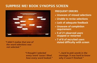 SURPRISE ME! Book Synopsis Screen
                                                 Frequent Errors
                                                 ¡¡ Unaware     of missed selections
                                                 ¡¡ Unable    to revise selections
                                                 ¡¡ Lack   of adequate feedback
                                                 ¡¡ Unaware of completion
                                                   requirement
                                                 ¡¡ 5of 21 observed users
                                                   stopped or restarted
                                                 ¡¡ 7of 8 of recruited users
“I didn’t realize that one of                      stated difficulty with screen
 the word selections was
 not selected.“

                    “I thought I selected               “...hard to pick words in the
                     every word ‘cause I liked          montage. It was hard to know
                     how every word looked.”            why it wasn’t finished.”
 