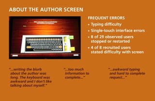 about the AUTHOR screen
                                          Frequent Errors
                                          ¡¡ Typing   difficulty
                                          ¡¡ Single-touch   interface errors
                                          ¡¡ 8  of 29 observed users
                                              stopped or restarted
                                          ¡¡ 4  of 8 recruited users
                                              stated difficulty with screen



“...writing the blurb       “...too much               “...awkward typing
 about the author was        information to             and hard to complete
 long. The keyboard was      complete...”               request...”
 awkward and I don’t like
 talking about myself.”
 