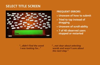 Select title screen
                                      Frequent Errors
                                      ¡¡ Unaware   of how to submit
                                      ¡¡ Tried
                                             to tap instead of
                                        dragging
                                      ¡¡ Unaware   of scroll-ability
                                      ¡¡ 7of 40 observed users
                                        stopped or restarted



       “...didn’t find the word   “...not clear about selecting
        I was looking for...”      words and wasn’t sure about
                                   the next step.”
 