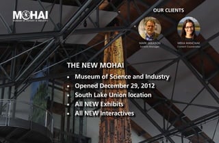 Our Clients




                         Mark GLeason       meka manchak
                         Exhibits Manager   Content Coordinator




The new MOHAI
¡¡   Museum of Science and Industry
¡¡   Opened December 29, 2012
¡¡   South Lake Union location
¡¡   All NEW Exhibits
¡¡   All NEW Interactives
 