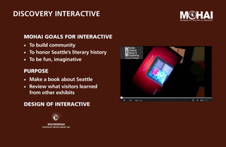 Discovery Interactive


  MOHAI Goals for Interactive
  ¡¡   To build community
  ¡¡   To honor Seattle’s literary history
  ¡¡   To be fun, imaginative

  PurposE
  ¡¡   Make a book about Seattle
  ¡¡   Review what visitors learned
       from other exhibits

  Design of interactive
 