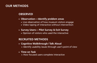 our methods

      Observed
      ¡¡   Observation—Identify problem areas
           ¡¡ Live observation of how museum visitors engage
           ¡¡ Video taping of interactive without intervention


      ¡¡   Survey Users— Pilot Survey & Exit Survey
           ¡¡   Opinion of visitors who used the interactive

      Recruited Methods
      ¡¡   Cognitive Walkthrough/ Talk Aloud
           ¡¡   Identify usability issues through user’s point of view

      ¡¡   Time on Task
           ¡¡   How focused users complete interactive
 