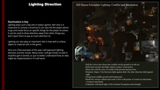 Lighting Direction
Illumination is Key
Lighting plays such a big role in today's games. Not only is it
important to convey a mood but it can also tell the player where
to go and create focus on specific things for the player to notice.
It can be used to draw attention away from other things you
don’t want them to pay as much attention to.
Lighting can also play an important role in how well a surface,
object or material sells in the game.
Here are a few examples of the way I will approach lighting
direction and the results. Many times I will get hands on with it
myself to get it started, or just to better understand how an idea
might be implemented or if it will work.
Hill House Encounter Lighting: Conflict and Resolution
-Pull the viewer down into the conflict on the ground from the air
-Bold color accents and high contrast creates visual action
-Many fires tell the story of conflict both present and previous
-Dramatic Shapes: One direction light against dark, the other direction dark against
light
-Foreground, middle ground, background to create depth
-Break the viewers rhythm and create a flow with points of visual rest and points of
interest and theme
-Culminate with harsh light of the German Occupation and strength
 