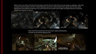 Below there is an initial screenshot from the game to the far left. It’s really hard to see any shapes or pathways. I did a fast
concept to clarify the paths, and then I did the lighting to prove that it was possible to do in game with the early “grid”
lighting that Unreal offered at that time. This scene had to be set up with rows of lights of varying intensity to create the
gradient from ground to roof top.
Some of the final results from the same level in game utilizing these
concepts by the talented lighting artists.
Concept Application
 