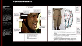 The Devil is in the
Details
This is never more true
than in the characters for
a game. Resolution,
surface detail, emotion,
viewing proximity,
believability, style,
technology constraints,
how many characters on
screen… All of this plays
into the decisions that
must be used to inform
the characters.
The following examples
were created to illustrate
some very specific things.
While details are
important, it’s important
to what you are trying to
convey as whole. Even
though we were in the
“next generation” every
polygon has to count, and
every detail needs to
mean something to the
player.
Character Direction
Dirt On Skin
Where the goggles might
have been, or the brow
ridge where it has a
surface change to cling to
Face is covered in dirt, its
every where. Overall look is
speckled and spotted as it
clusters in pores: A,B,C,D
Along the straps of the
helmet
Dirt is clumpy in the
smudges with different
concentrations. It mainly
happens around areas
that will retain moisture
Gathers between
wrinkles to create a “tie
dye” effect
Notice how the dirt really
sets off the small wrinkles in
the skin and the direction
the skin is stretched over
neck
• Because of the way dirt works on the face and
where it tends to fall, if done right it can really
set off the features of the face and add a lot of
depth when lighting isn’t there to support
normal maps
• When the lighting is there, it’s just that much
more dramatic
• This also gives a great opportunity to set off
specular highlights and add to the visual
disturbance and variation of the surface
Clusters in crevices,
like the bridge of the
nose and around
nostrils
Dirt clumps up on facial hair
sort of like mascara does on
eyelashes. This makes the
hairs and stubble look
thicker in spots
Pocket has
character.
Minor flips on
the flap and at
the base give
it shape and
volume
Front of his
pants aren’t
flat, this also
might create
an
opportunity
for better
deformation.
This shape
might even help
in deformations
as it smooths
and provides
extra polys for
the action
Compresses at
the ankles
shapes get
smaller, these
could be
represented by
larger block
shapes in geo
and the smaller
shapes with in
normal mapped
Pocket has
character.
Minor flips on
the flap and at
the base give
it shape and
volume
Front of his
pants aren’t
flat, this also
might create
an
opportunity
for better
deformation.
This shape
might even help
in deformations
as it smooths
and provides
extra polys for
the action
Compresses at
the ankles
shapes get
smaller, these
could be
represented by
larger block
shapes in geo
and the smaller
shapes with in
normal mapped
• There is a great opportunity for flows here
• Iconic shapes with in the cloth with specific geo flows. Not suggesting that the
amount of contour spans equal polys but hopefully it describes the surface
interaction
• Creasing in the leg here is still plausible for when he’s in a crouched position
• Arrows represent the flow and movement around the leg
• Folds don’t have to be crazy or even prominent, just need the flow and
movement around the form. Not every fold or wrinkle needs to be represented
in the geo, just the major blocks and movements
• Light blue indicates the volume of the legs under the cloth. Note how the cloth
and folds never dips deeper than the volume this helps give substance to the
leg. The cloth actually helps describe the volume of the leg underneath
• This would apply to the torso and arms as well.
 