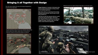 The red circles indicate the areas that design designated as
sacred for the D Day level.
A quick paintover shows how we can maintain those design
driven spaces but create a space more in line with the
historical context of the trenches based on research
Result in game
Reference from the mighty Saving Private Ryan on this exact space
Engage Designers to maintain critical game play
and use visual communication to bring context
to the intended experience.
Often there will be an initial layout from design
with game play potential. Now the job is to put
some context to it.
I will find out what the elements that are crucial
to the game play and the begin a discussion
after research of how to present it in a way that
engages the player visually as well. This helps
create a total immersive experience.
Bringing it all Together with Design
 