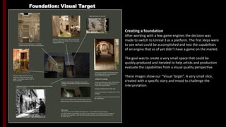 Foundation: Visual Target
Creating a foundation
After working with a few game engines the decision was
made to switch to Unreal 3 as a platform. The first steps were
to see what could be accomplished and test the capabilities
of an engine that as of yet didn’t have a game on the market.
The goal was to create a very small space that could be
quickly produced and iterated to help artists and production
evaluate the capabilities from a visual quality perspective.
These images show our “Visual Target”. A very small slice,
created with a specific story and mood to challenge the
interpretation.
Building at the back can be made of
stone bricks. We’re looking for the
ability to show off normal maps for the
demo
Edge detail piece for the wall
Electrical piping next to the light will help break up
the surface and add interest
Metal railing and flower pots on the
landing also help break up the shapes
and angles. It also adds a sense of “life”
to the environment.
Cobblestone streets add to the desperate feeling of the
environment
Pottery from original Vtar will help
“ground” the buildings and add interest
by contrasting the harsh angles
Additional Grounding
Small, repeatable stone assets will
help break up the edges and tell the
story of conflict and aging buildings
Tall grass around the base of stairs
Some brush and bushes along the
bases of buildings
Small clumps of grass growing
between cobblestones
Chimney and vent pipes jutting from the
tops of the buildings will help break up
shapes and add interest to skyline
Power cords overhead, gutters and drain pipes
will also help break up the skyline and keep
the environment alive
Tell A Story
Use one of our cart assets and put some crates in it. Create a little scene that
someone was either loading or unloading crates. Maybe it’s been dumped over to
tell the story of a struggle in the midst of small fires. This will help break up the
open space in the back and illustrate cover in context for AI
 