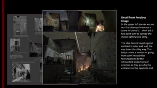 Detail from Previous
Image
In the upper left corner we see
our first attempt to create a
scene in Unreal 3. I then did a
fast paint over to convey the
mood, lighting and story.
The idea here is to get a good
contrast in color and lead the
eye down the alley way. This
helps create a tension of going
from calm into conflict
foreshadowed by the
silhouetted projections of
enemies as they pass by the
entrance on the opposite end.
 