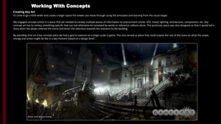 Working With Concepts
Creating Key Art
It’s time to go a little wider and create a larger space the viewer can move through using the principles and learning from the visual target.
We engaged concept artists in a place that we needed to convey multiple pieces of information to environment artists: VFX, mood, lighting, architecture, composition, etc. Key
concept art has to convey something specific that can not otherwise be conveyed by words or reference callouts alone. This particular piece was also designed so that it would tell a
story when the player entered the scene and direct the attention towards the entrance to the building.
By spending time on a key concept piece we had a goal to execute on a larger scale in game. This also served as piece that could inspire the rest of the team on what the scope,
energy and action might be like in a key moment based on a design brief.
Artist: Jose Emroca Flores
 