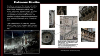 Environment Direction
Now that we have some “Key Concept Art” its time
to share details with environment team. First we
make a broad, general pass to see the larger
picture, and then get to details that will sell it. Here
I use a lot of the same reference gathered for
concept artists to provide specific direction and
placement on assets to the environmental artists to
better understand the details during the block out
phase.
I look at environments as “characters” and often
will work to put as much story and depth into them
as any other character the player is meant to relate
with.
Original Concept
3D block out with direction for context
-High detail accent points can be used in conjunction with
traditional base textures to give the appearance of a more
complicated building. The eye has a chance to rest and then is
pulled towards a detail.
-These are the accents that should be modeled in high res, and
the most normal map information reserved for.
-In many cases, especially on the moldings a dense, but small
tiling normal map could be used
 