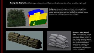 Geometry Based Normal
Maps It can be difficult to know
when to use geometry to create a
normal map or when to use a 2D
filter. In these examples, I wanted
to not only illustrate a few cases of
what you get from geometry
based normal maps, but also
create the assets myself to
understand the time investment
involved vs the payoff.
Hedgerows We were having some difficulty with creating foliage.
Here I wanted to present a way we could get good results using a
smaller, repeating texture, very little geometry and place it so there is
little overdraw and fill, yet has dimension and depth.
Taking it a step further: As time permits, sometimes I’ll do more detailed examples of how something might work.
 
