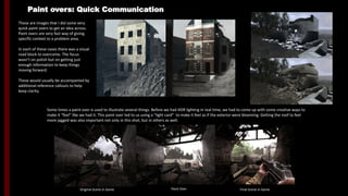 Paint overs: Quick Communication
These are images that I did some very
quick paint overs to get an idea across.
Paint overs are very fast way of giving
specific context to a problem area.
In each of these cases there was a visual
road block to overcome. The focus
wasn’t on polish but on getting just
enough information to keep things
moving forward.
These would usually be accompanied by
additional reference callouts to help
keep clarity.
Some times a paint over is used to illustrate several things. Before we had HDR lighting in real time, we had to come up with some creative ways to
make it “feel” like we had it. This paint over led to us using a “light card” to make it feel as if the exterior were blooming. Getting the roof to feel
more jagged was also important not only in this shot, but in others as well.
Original Scene In Game Paint Over Final Scene In Game
 