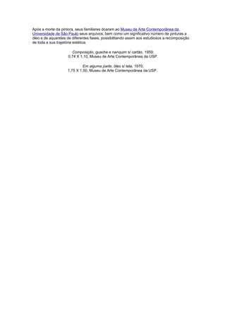 Após a morte da pintora, seus familiares doaram ao Museu de Arte Contemporânea da
Universidade de São Paulo seus arquivos, bem como um significativo número de pinturas a
óleo e de aquarelas de diferentes fases, possibilitando assim aos estudiosos a recomposição
de toda a sua trajetória estética.

                      Composição, guache e nanquim s/ cartão, 1959;
                    0,74 X 1,10, Museu de Arte Contemporânea da USP.

                             Em alguma parte, óleo s/ tela, 1970;
                    1,75 X 1,50, Museu de Arte Contemporânea da USP.
 
