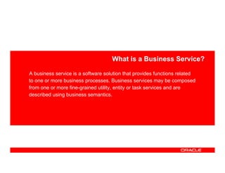 What is a Business Service?

A business service is a software solution that provides functions related
to one or more business processes. Business services may be composed
from one or more fine-grained utility, entity or task services and are
described using business semantics.
 