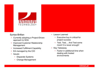 <Insert Picture Here>




Syntax-Brillian                          • Lesson Learned
 • Currently adopting a Project-Driven      • Executive buy in critical for
   approach to SOA                            project success
 • Improved Customer Relationship           • Test, Test, .. And Test some
   Management                                 more! It is never enough!
 • Increased Fulfillment Capability      • Key Takeaway
 • EA managed by the CIO                    • Factor in additional time when
 • Issues:                                    dealing with hosted
                                              environments
     • Disparate Systems
     • Change Management
 