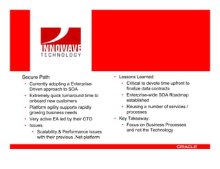 <Insert Picture Here>




Secure Path                                • Lessons Learned:
 • Currently adopting a Enterprise-           • Critical to devote time upfront to
   Driven approach to SOA                       finalize data contracts
 • Extremely quick turnaround time to         • Enterprise-wide SOA Roadmap
   onboard new customers                        established
 • Platform agility supports rapidly          • Reusing a number of services /
   growing business needs                       processes
 • Very active EA led by their CTO         • Key Takeaway:
 • Issues:                                    • Focus on Business Processes
     • Scalability & Performance issues         and not the Technology
       with their previous .Net platform
 
