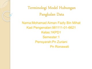 Terminologi Model Hubungan
Pangkalan Data
Nama:Mohamad Aiman Fazly Bin Mihat
Kad Pengenalan:981111-01-6621
Kelas:1KPD1
Semester:1
Pensyarah:Pn Zuriani
Pn Ronawati
 