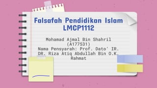 Falsafah Pendidikan Islam
LMCP1112
Mohamad Ajmal Bin Shahril
(A177531)
Nama Pensyarah: Prof. Dato’ IR.
DR. Riza Atiq Abdullah Bin O.K.
Rahmat
 