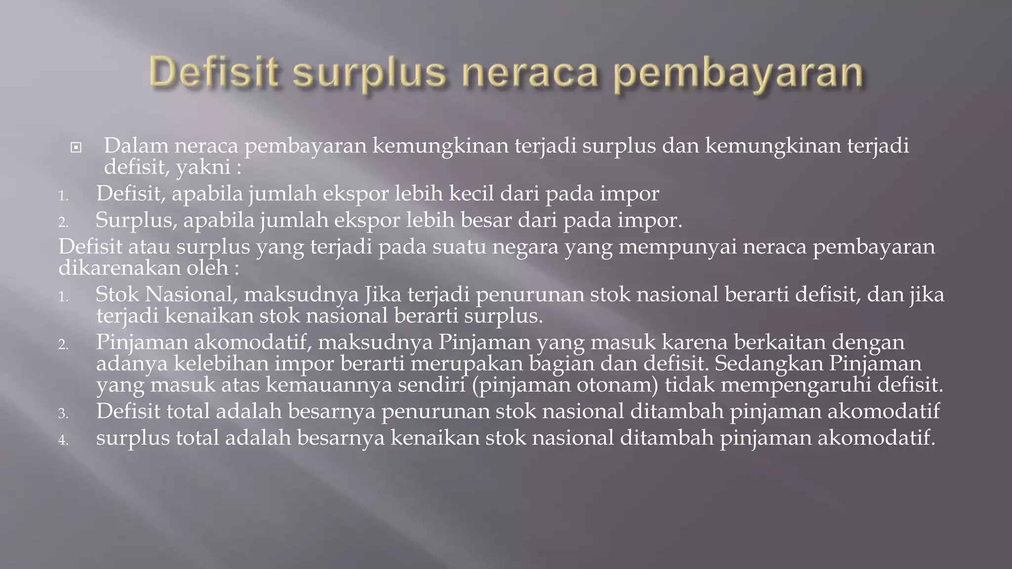  Dalam neraca pembayaran kemungkinan terjadi surplus dan kemungkinan terjadi
defisit, yakni :
1. Defisit, apabila jumlah ekspor lebih kecil dari pada impor
2. Surplus, apabila jumlah ekspor lebih besar dari pada impor.
Defisit atau surplus yang terjadi pada suatu negara yang mempunyai neraca pembayaran
dikarenakan oleh :
1. Stok Nasional, maksudnya Jika terjadi penurunan stok nasional berarti defisit, dan jika
terjadi kenaikan stok nasional berarti surplus.
2. Pinjaman akomodatif, maksudnya Pinjaman yang masuk karena berkaitan dengan
adanya kelebihan impor berarti merupakan bagian dan defisit. Sedangkan Pinjaman
yang masuk atas kemauannya sendiri (pinjaman otonam) tidak mempengaruhi defisit.
3. Defisit total adalah besarnya penurunan stok nasional ditambah pinjaman akomodatif
4. surplus total adalah besarnya kenaikan stok nasional ditambah pinjaman akomodatif.
 