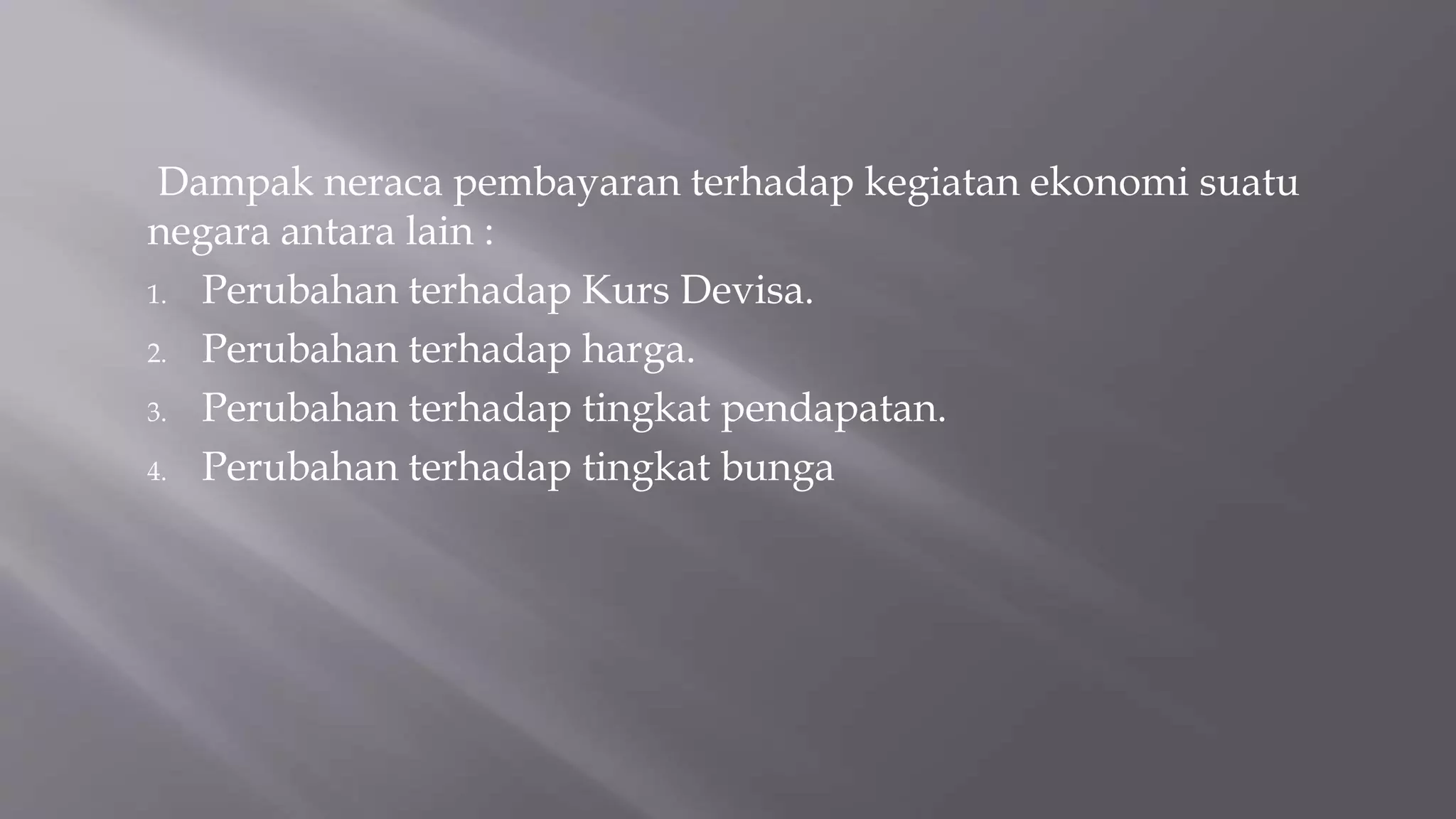 Dampak neraca pembayaran terhadap kegiatan ekonomi suatu
negara antara lain :
1. Perubahan terhadap Kurs Devisa.
2. Perubahan terhadap harga.
3. Perubahan terhadap tingkat pendapatan.
4. Perubahan terhadap tingkat bunga
 