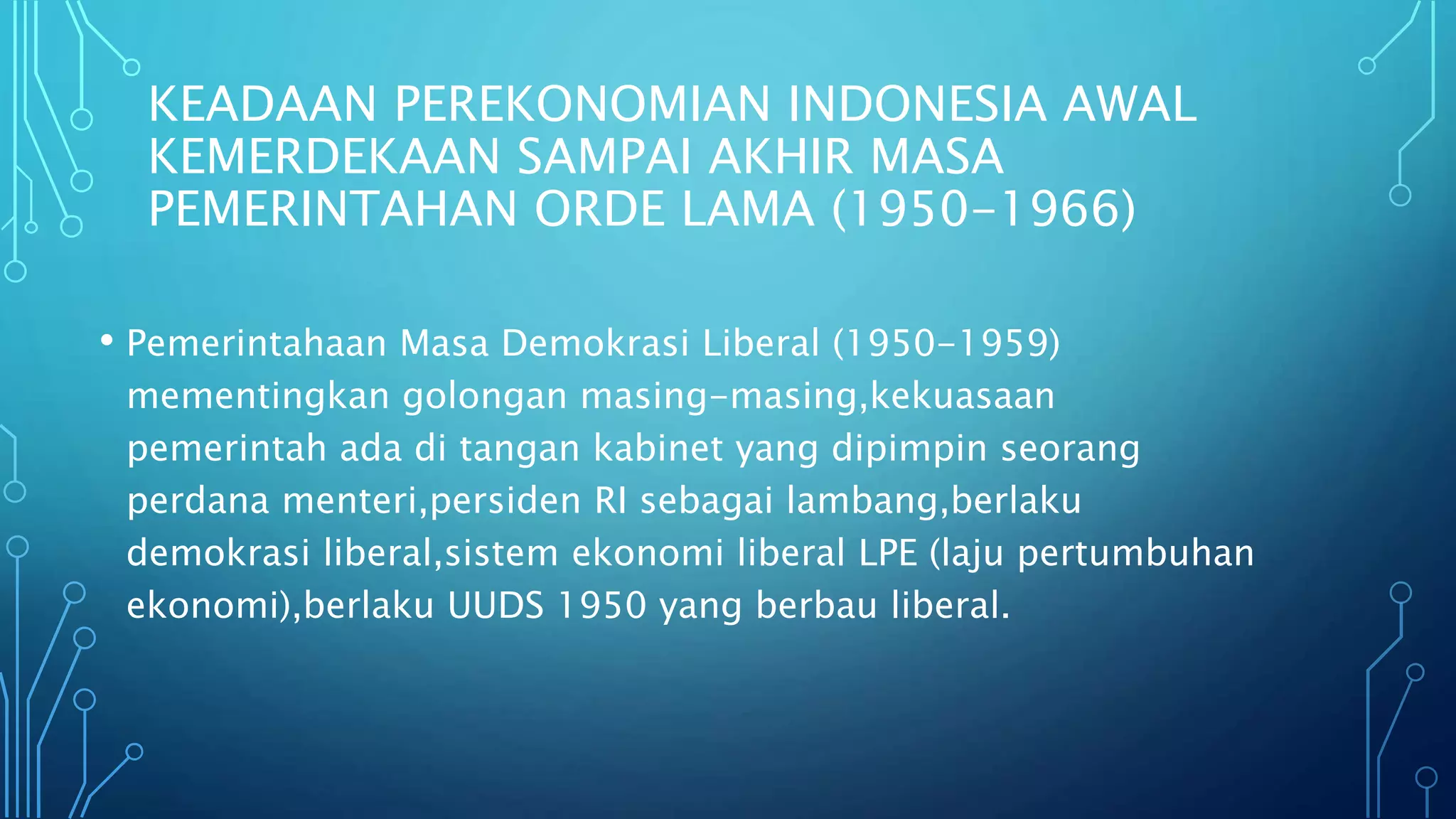 KEADAAN PEREKONOMIAN INDONESIA AWAL
KEMERDEKAAN SAMPAI AKHIR MASA
PEMERINTAHAN ORDE LAMA (1950-1966)
• Pemerintahaan Masa Demokrasi Liberal (1950-1959)
mementingkan golongan masing-masing,kekuasaan
pemerintah ada di tangan kabinet yang dipimpin seorang
perdana menteri,persiden RI sebagai lambang,berlaku
demokrasi liberal,sistem ekonomi liberal LPE (laju pertumbuhan
ekonomi),berlaku UUDS 1950 yang berbau liberal.
 