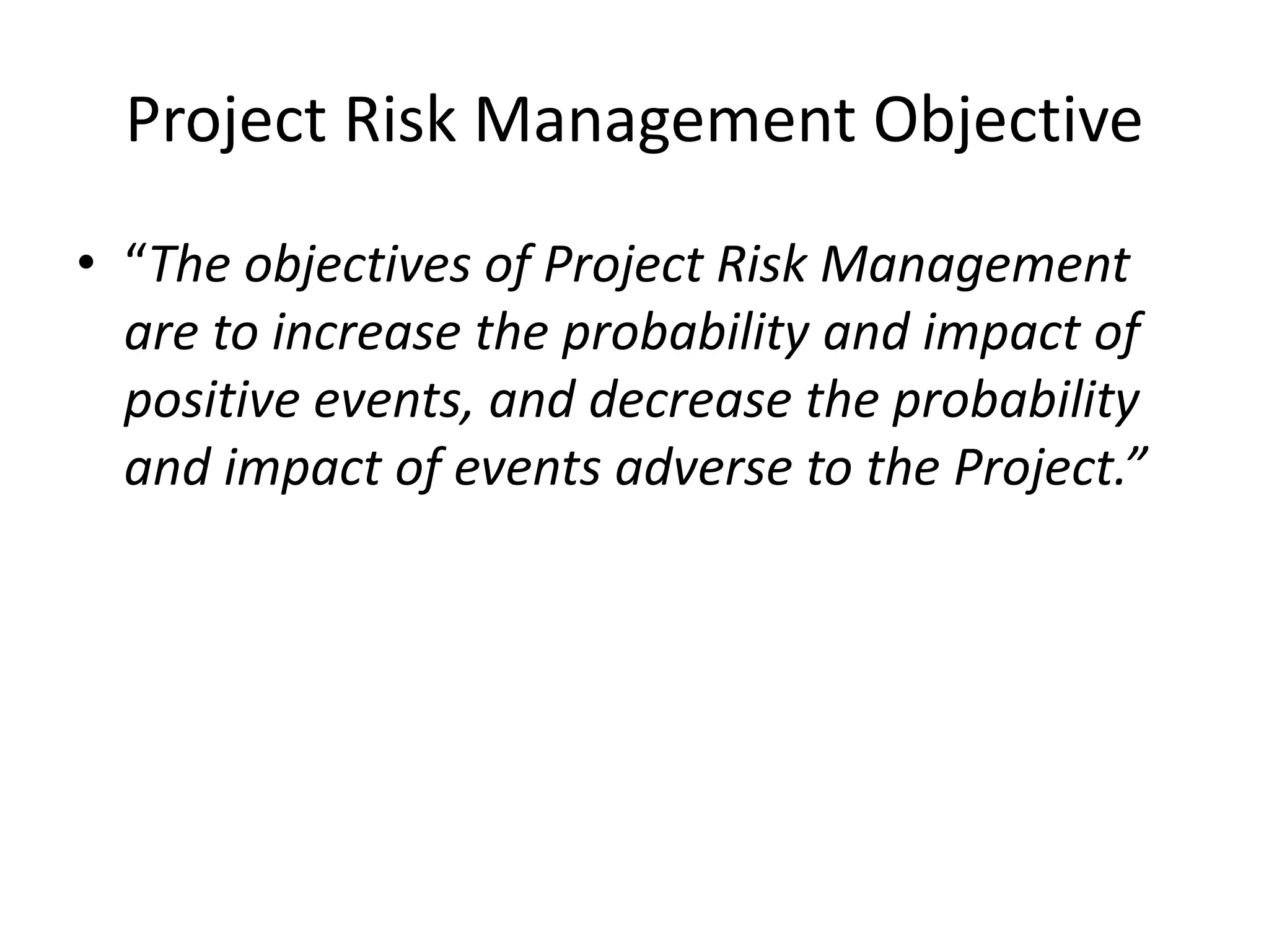 Project Risk Management Objective
• “The objectives of Project Risk Management
are to increase the probability and impact of
positive events, and decrease the probability
and impact of events adverse to the Project.”
 