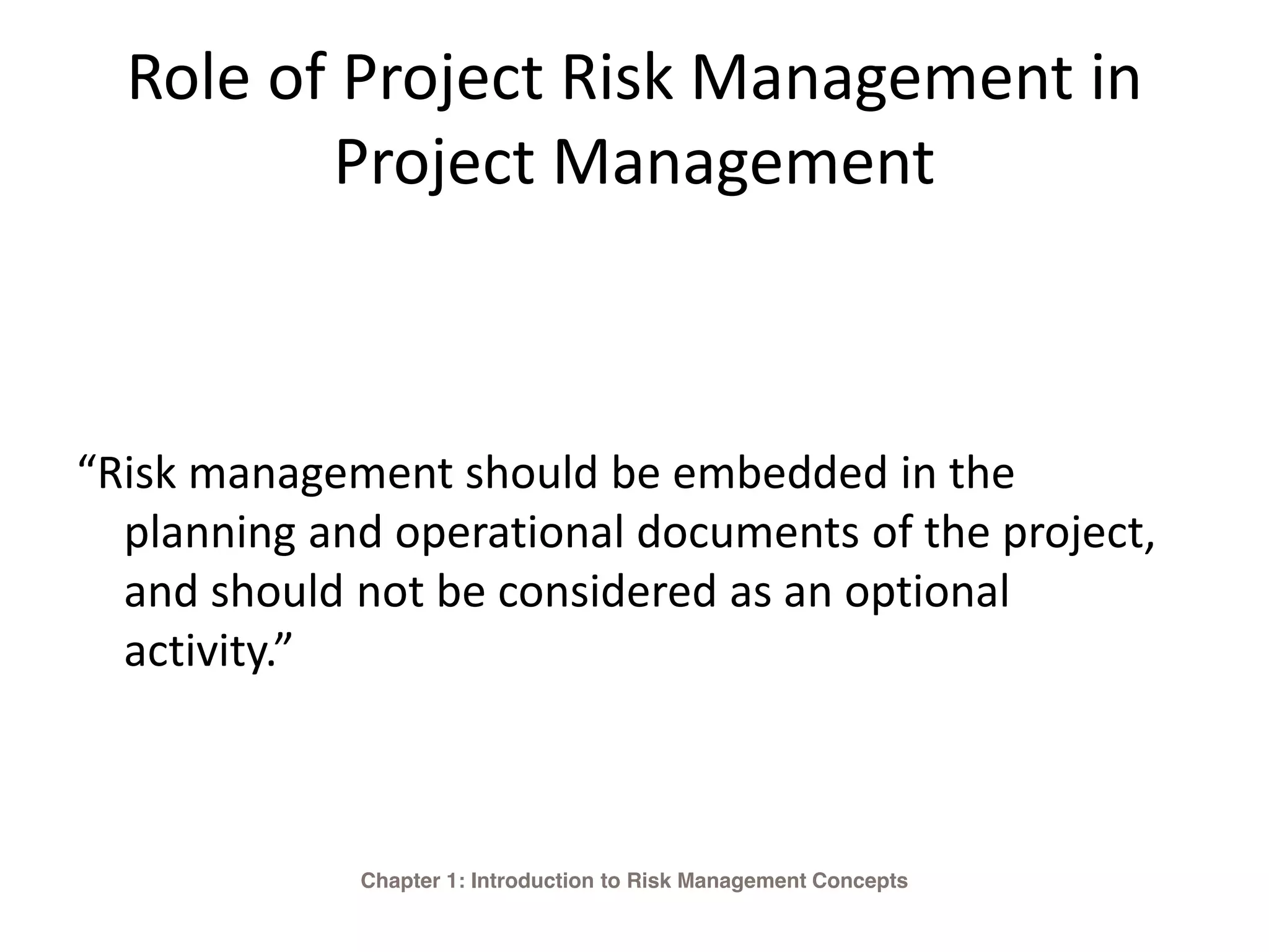 Role of Project Risk Management in
Project Management
“Risk management should be embedded in the
planning and operational documents of the project,
and should not be considered as an optional
activity.”
Chapter 1: Introduction to Risk Management Concepts
 