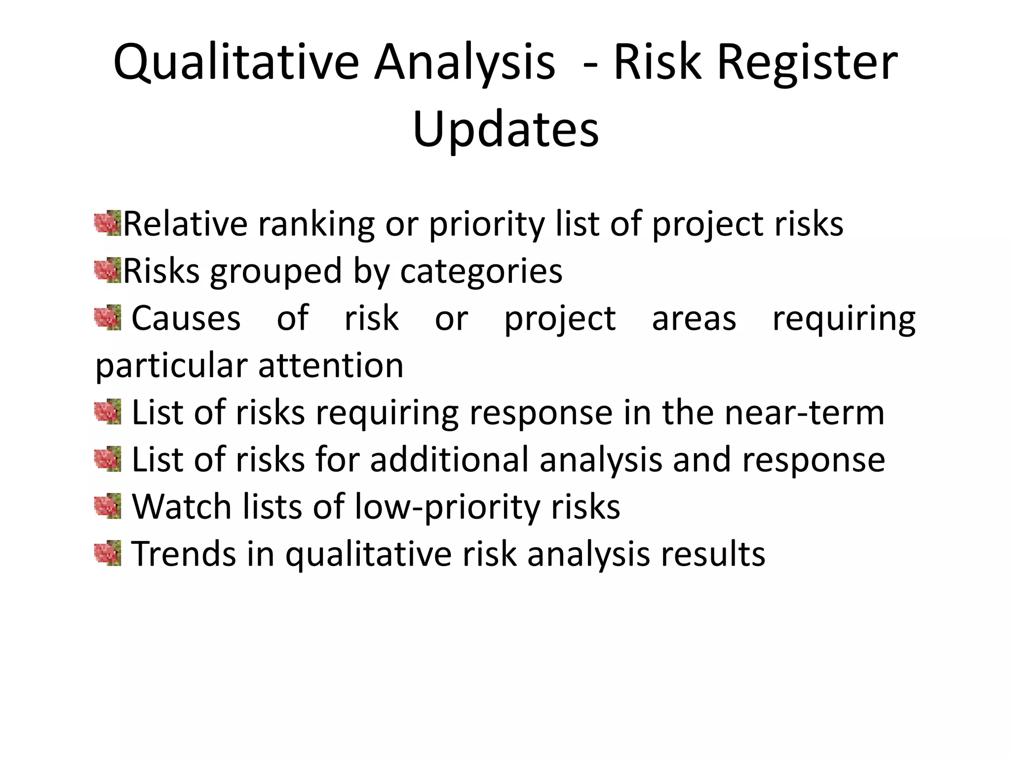 Qualitative Analysis - Risk Register
Updates
Relative ranking or priority list of project risks
Risks grouped by categories
Causes of risk or project areas requiring
particular attention
List of risks requiring response in the near-term
List of risks for additional analysis and response
Watch lists of low-priority risks
Trends in qualitative risk analysis results
 