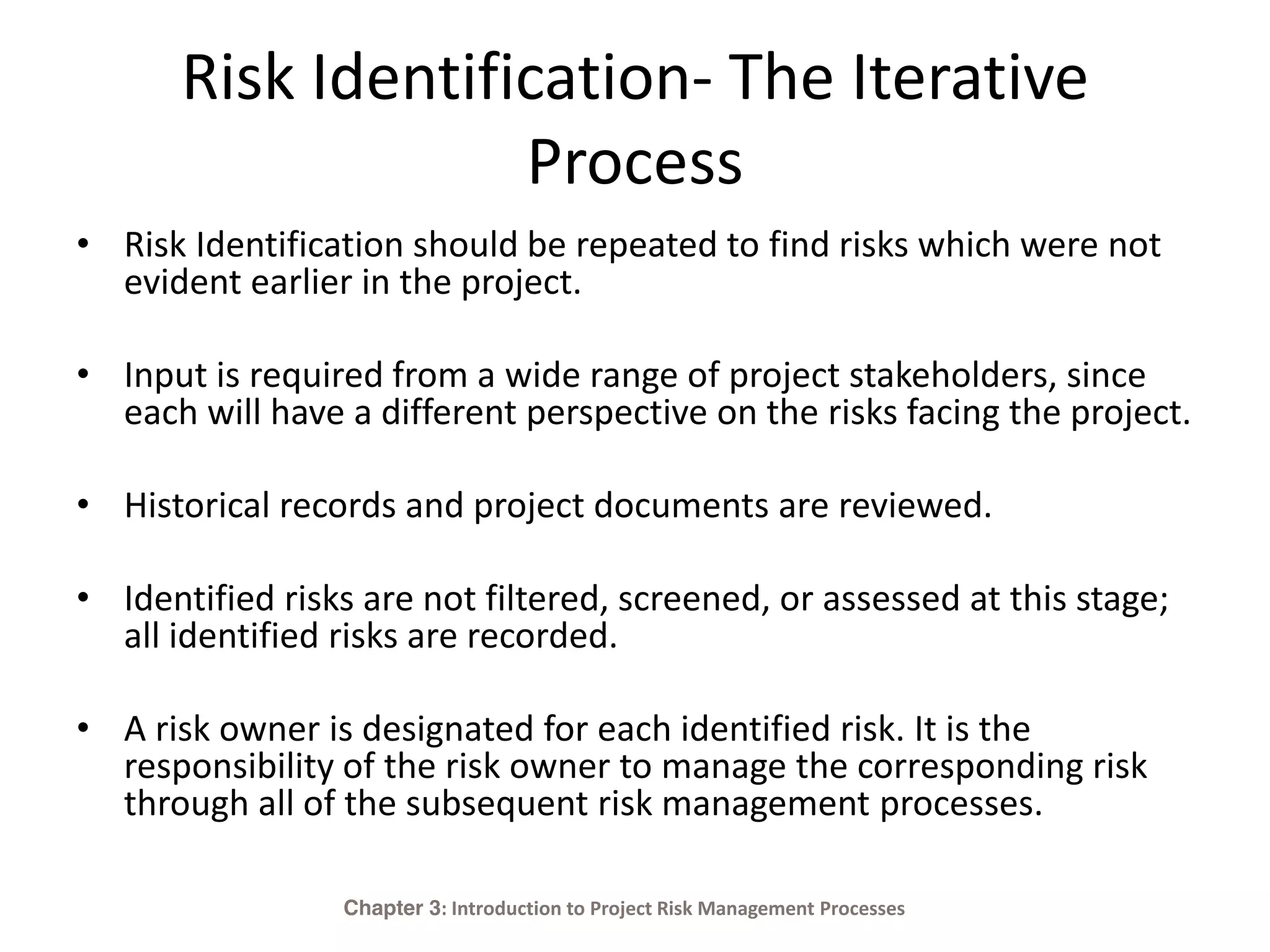 Risk Identification- The Iterative
Process
• Risk Identification should be repeated to find risks which were not
evident earlier in the project.
• Input is required from a wide range of project stakeholders, since
each will have a different perspective on the risks facing the project.
• Historical records and project documents are reviewed.
• Identified risks are not filtered, screened, or assessed at this stage;
all identified risks are recorded.
• A risk owner is designated for each identified risk. It is the
responsibility of the risk owner to manage the corresponding risk
through all of the subsequent risk management processes.
Chapter 3: Introduction to Project Risk Management Processes
 