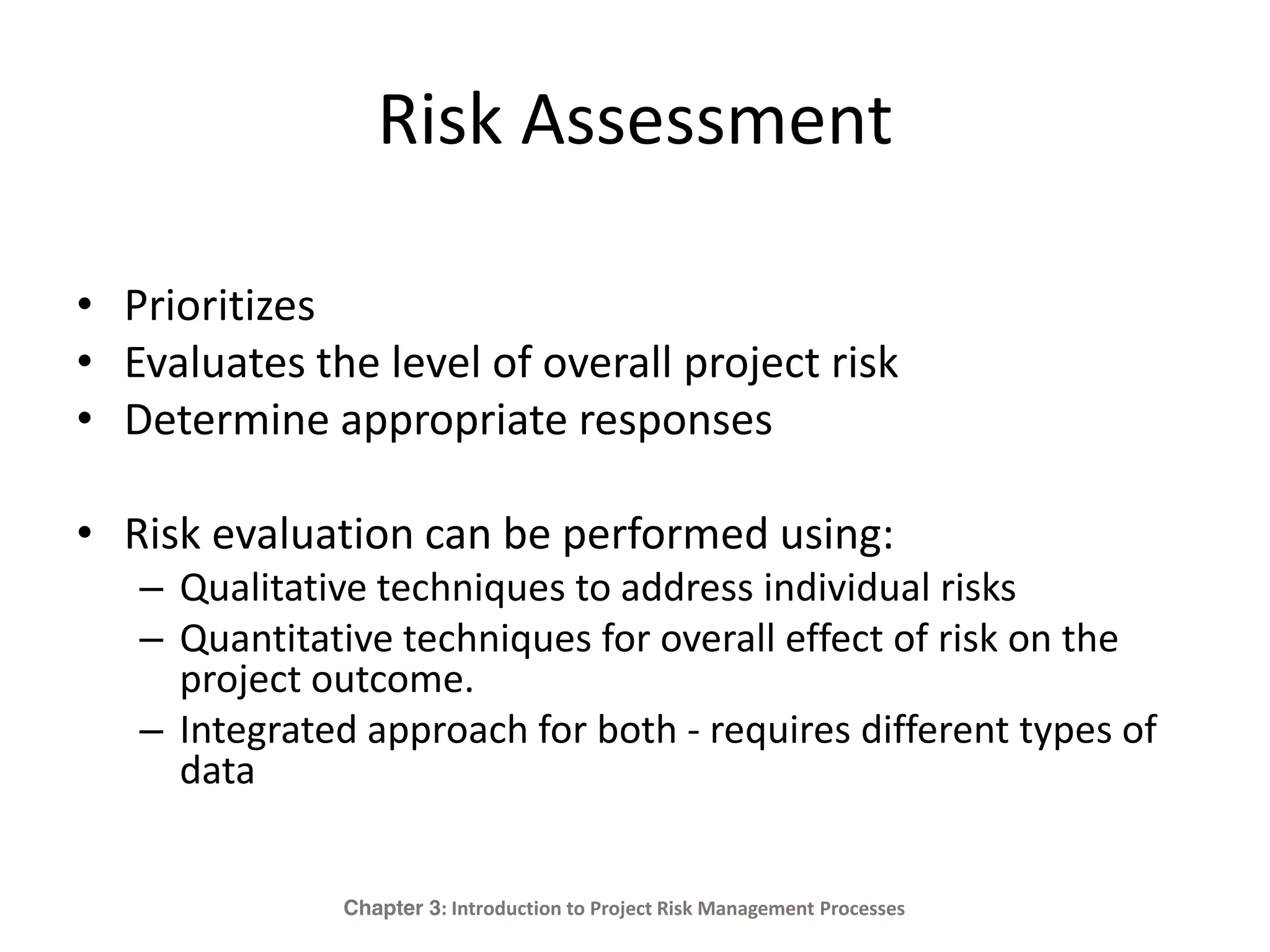 Risk Assessment
• Prioritizes
• Evaluates the level of overall project risk
• Determine appropriate responses
• Risk evaluation can be performed using:
– Qualitative techniques to address individual risks
– Quantitative techniques for overall effect of risk on the
project outcome.
– Integrated approach for both - requires different types of
data
Chapter 3: Introduction to Project Risk Management Processes
 