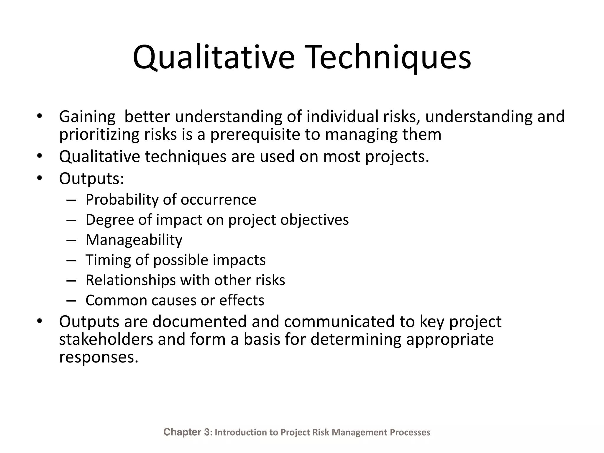 Qualitative Techniques
• Gaining better understanding of individual risks, understanding and
prioritizing risks is a prerequisite to managing them
• Qualitative techniques are used on most projects.
• Outputs:
– Probability of occurrence
– Degree of impact on project objectives
– Manageability
– Timing of possible impacts
– Relationships with other risks
– Common causes or effects
• Outputs are documented and communicated to key project
stakeholders and form a basis for determining appropriate
responses.
Chapter 3: Introduction to Project Risk Management Processes
 