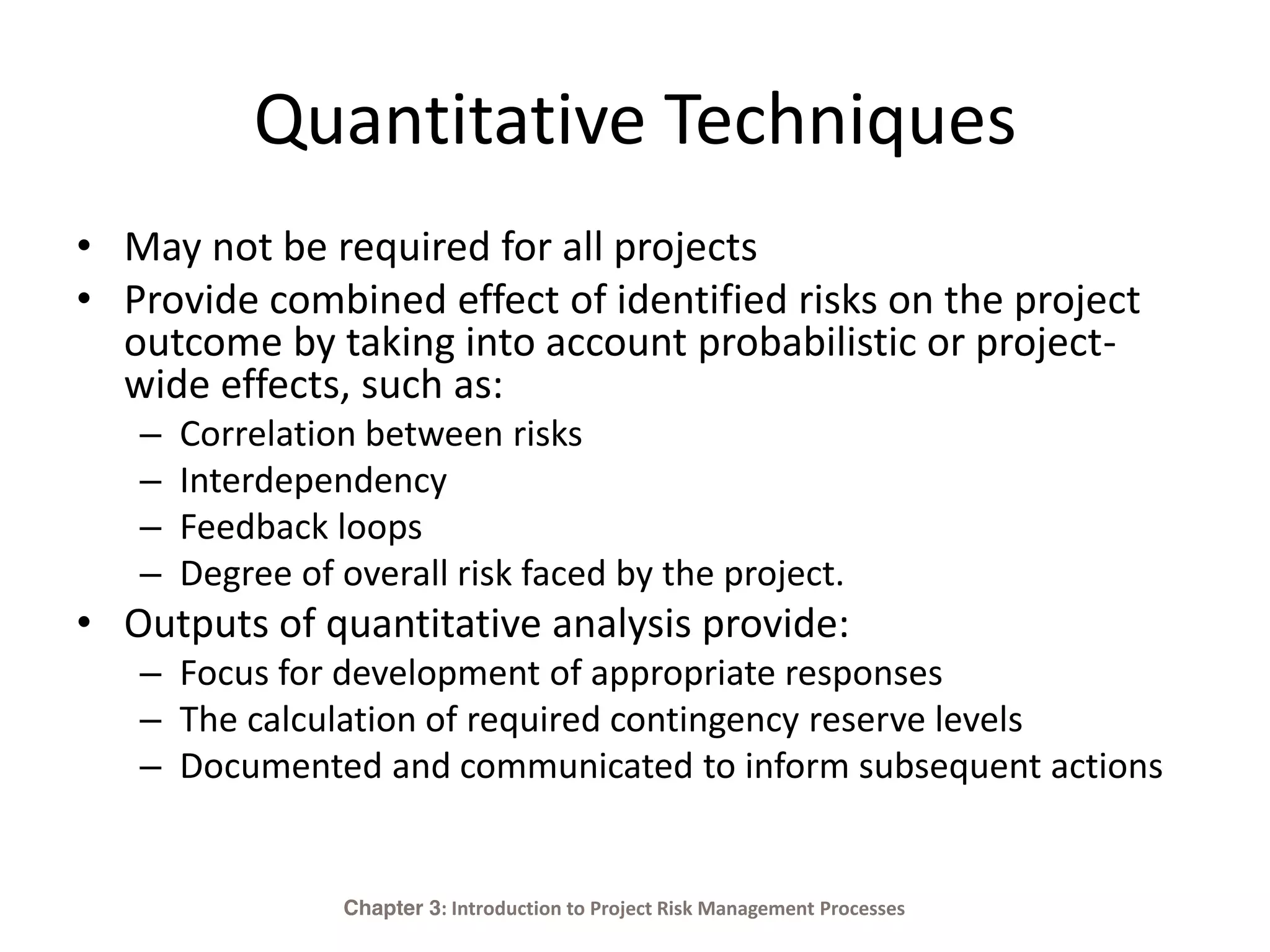 Quantitative Techniques
• May not be required for all projects
• Provide combined effect of identified risks on the project
outcome by taking into account probabilistic or project-
wide effects, such as:
– Correlation between risks
– Interdependency
– Feedback loops
– Degree of overall risk faced by the project.
• Outputs of quantitative analysis provide:
– Focus for development of appropriate responses
– The calculation of required contingency reserve levels
– Documented and communicated to inform subsequent actions
Chapter 3: Introduction to Project Risk Management Processes
 