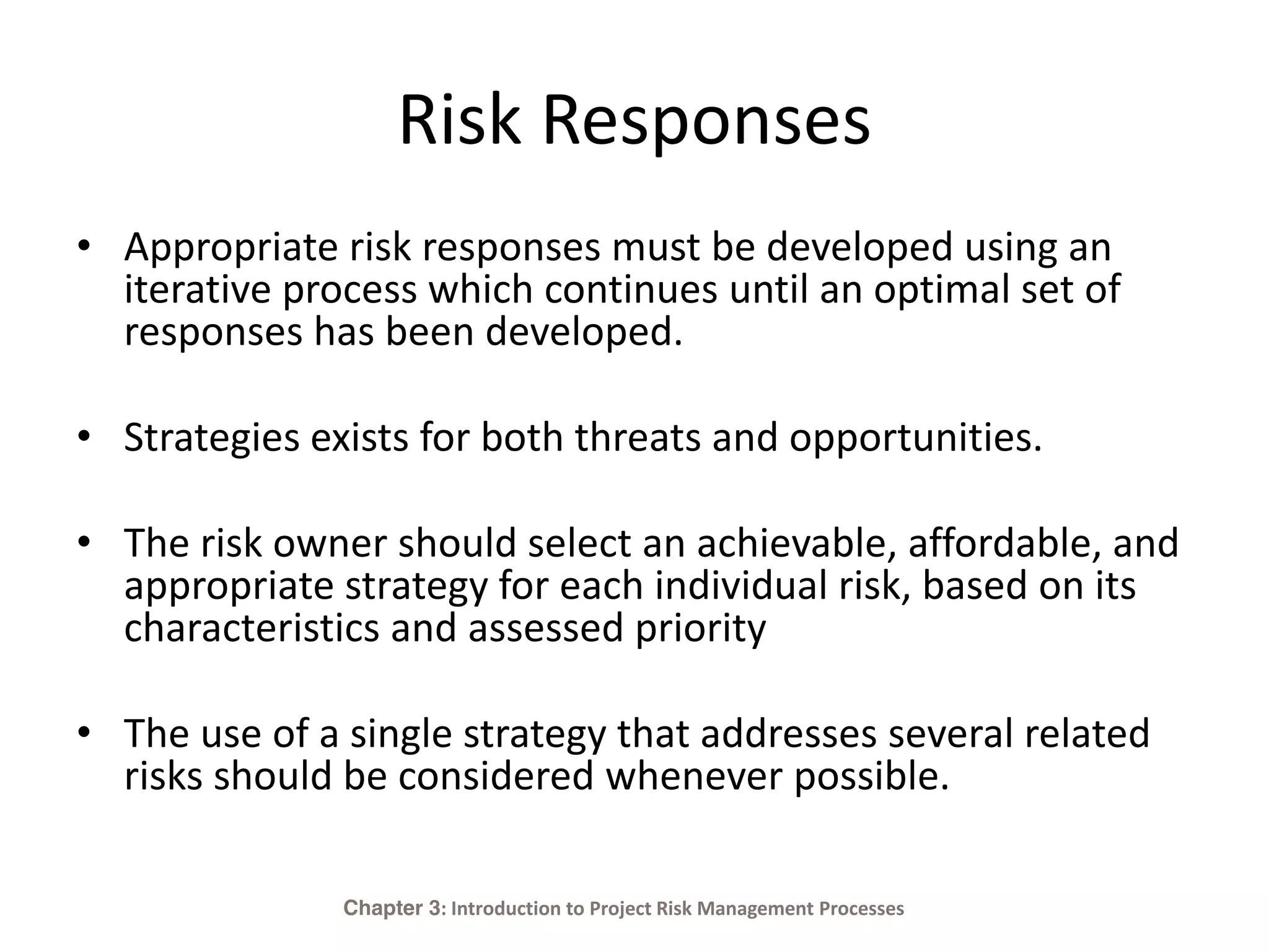 Risk Responses
• Appropriate risk responses must be developed using an
iterative process which continues until an optimal set of
responses has been developed.
• Strategies exists for both threats and opportunities.
• The risk owner should select an achievable, affordable, and
appropriate strategy for each individual risk, based on its
characteristics and assessed priority
• The use of a single strategy that addresses several related
risks should be considered whenever possible.
Chapter 3: Introduction to Project Risk Management Processes
 