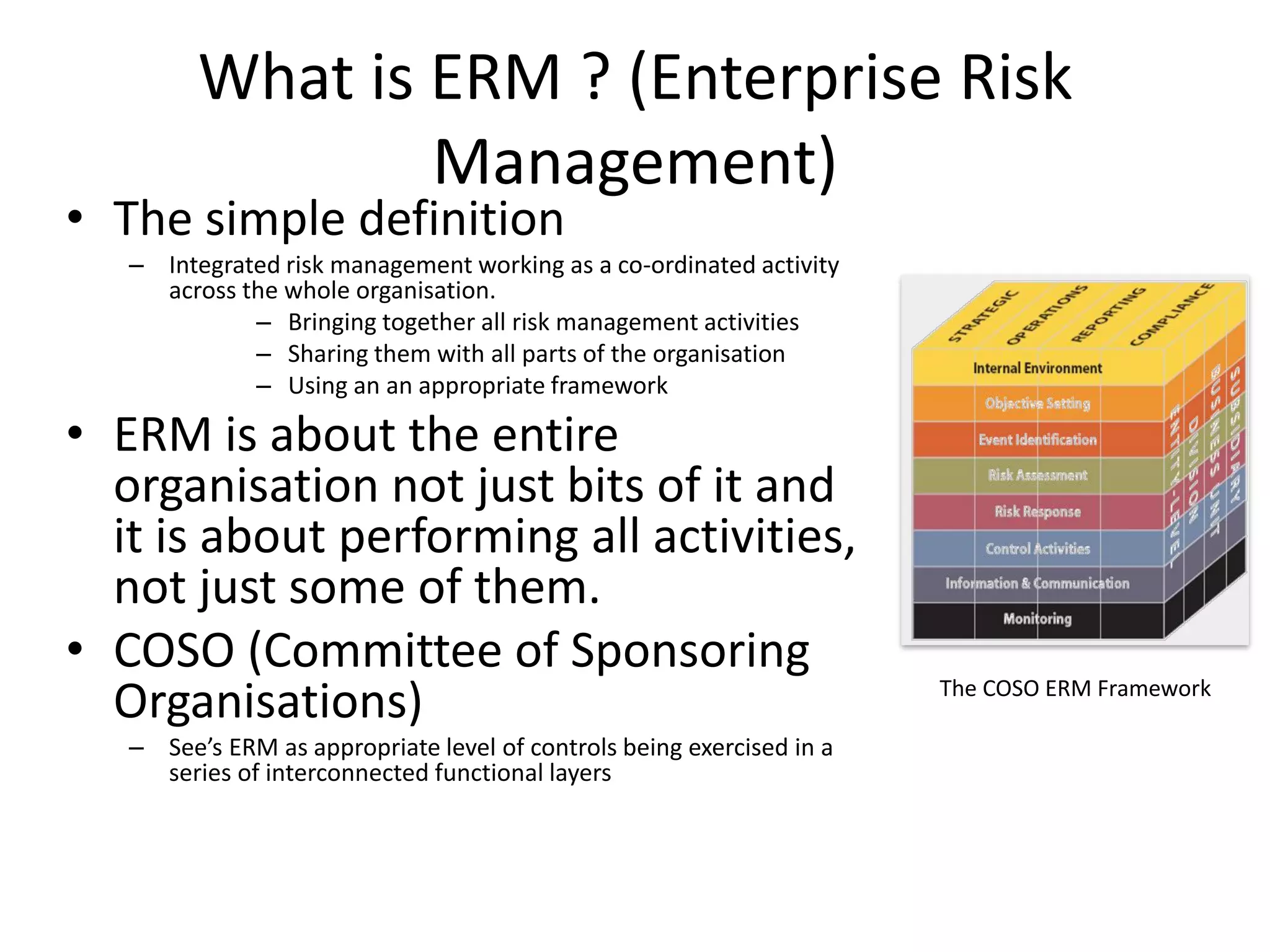 What is ERM ? (Enterprise Risk
Management)
• The simple definition
– Integrated risk management working as a co-ordinated activity
across the whole organisation.
– Bringing together all risk management activities
– Sharing them with all parts of the organisation
– Using an an appropriate framework
• ERM is about the entire
organisation not just bits of it and
it is about performing all activities,
not just some of them.
• COSO (Committee of Sponsoring
Organisations)
– See’s ERM as appropriate level of controls being exercised in a
series of interconnected functional layers
The COSO ERM Framework
 