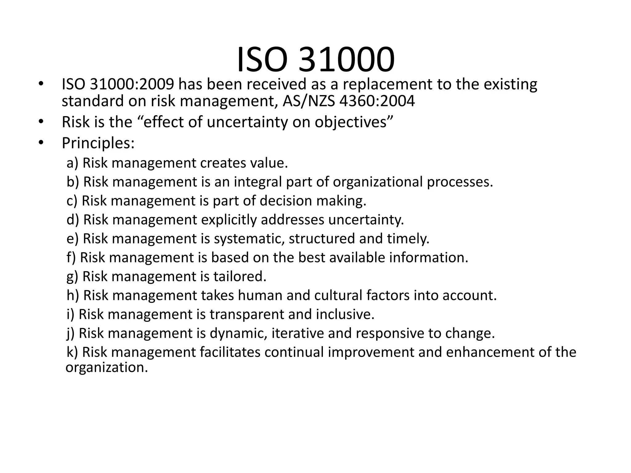 ISO 31000• ISO 31000:2009 has been received as a replacement to the existing
standard on risk management, AS/NZS 4360:2004
• Risk is the “effect of uncertainty on objectives”
• Principles:
a) Risk management creates value.
b) Risk management is an integral part of organizational processes.
c) Risk management is part of decision making.
d) Risk management explicitly addresses uncertainty.
e) Risk management is systematic, structured and timely.
f) Risk management is based on the best available information.
g) Risk management is tailored.
h) Risk management takes human and cultural factors into account.
i) Risk management is transparent and inclusive.
j) Risk management is dynamic, iterative and responsive to change.
k) Risk management facilitates continual improvement and enhancement of the
organization.
 