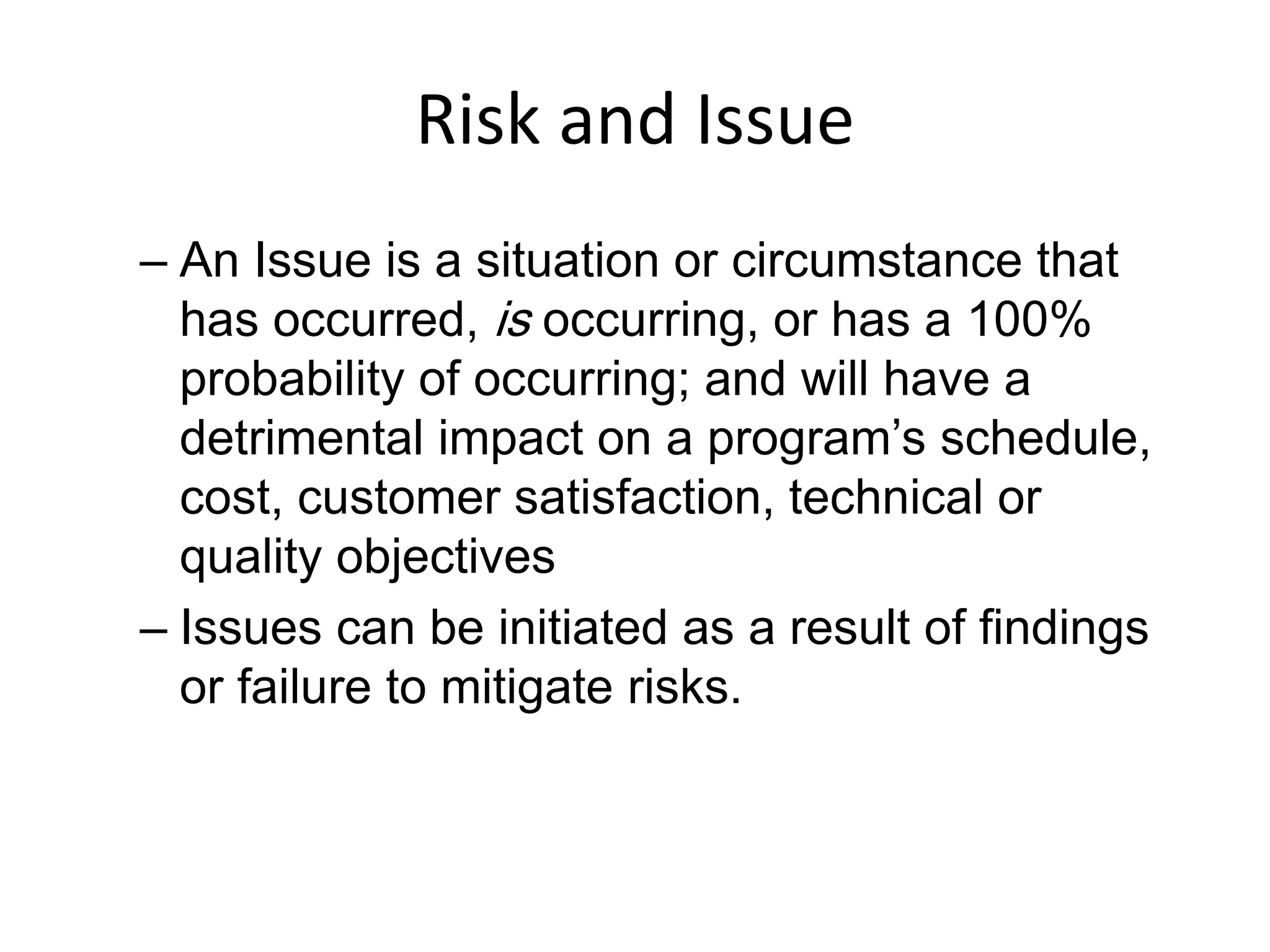 Risk and Issue
– An Issue is a situation or circumstance that
has occurred, is occurring, or has a 100%
probability of occurring; and will have a
detrimental impact on a program’s schedule,
cost, customer satisfaction, technical or
quality objectives
– Issues can be initiated as a result of findings
or failure to mitigate risks.
 