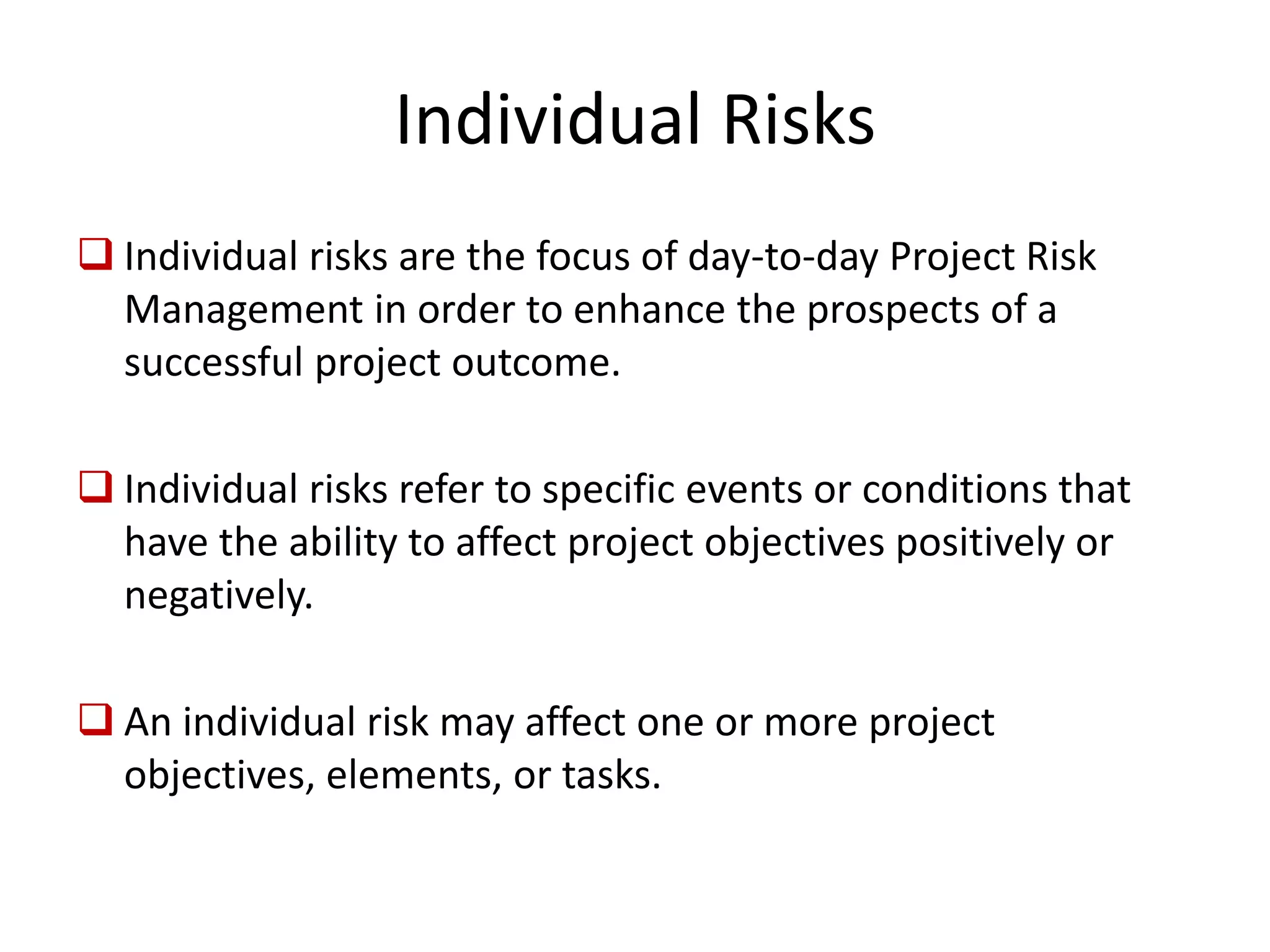 Individual Risks
Individual risks are the focus of day-to-day Project Risk
Management in order to enhance the prospects of a
successful project outcome.
Individual risks refer to specific events or conditions that
have the ability to affect project objectives positively or
negatively.
An individual risk may affect one or more project
objectives, elements, or tasks.
 