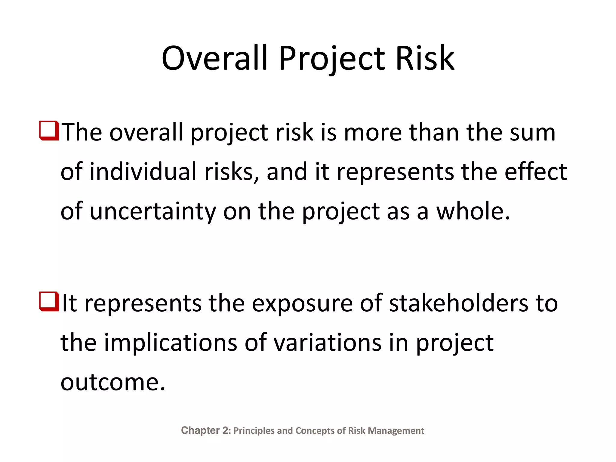 Overall Project Risk
The overall project risk is more than the sum
of individual risks, and it represents the effect
of uncertainty on the project as a whole.
It represents the exposure of stakeholders to
the implications of variations in project
outcome.
Chapter 2: Principles and Concepts of Risk Management
 