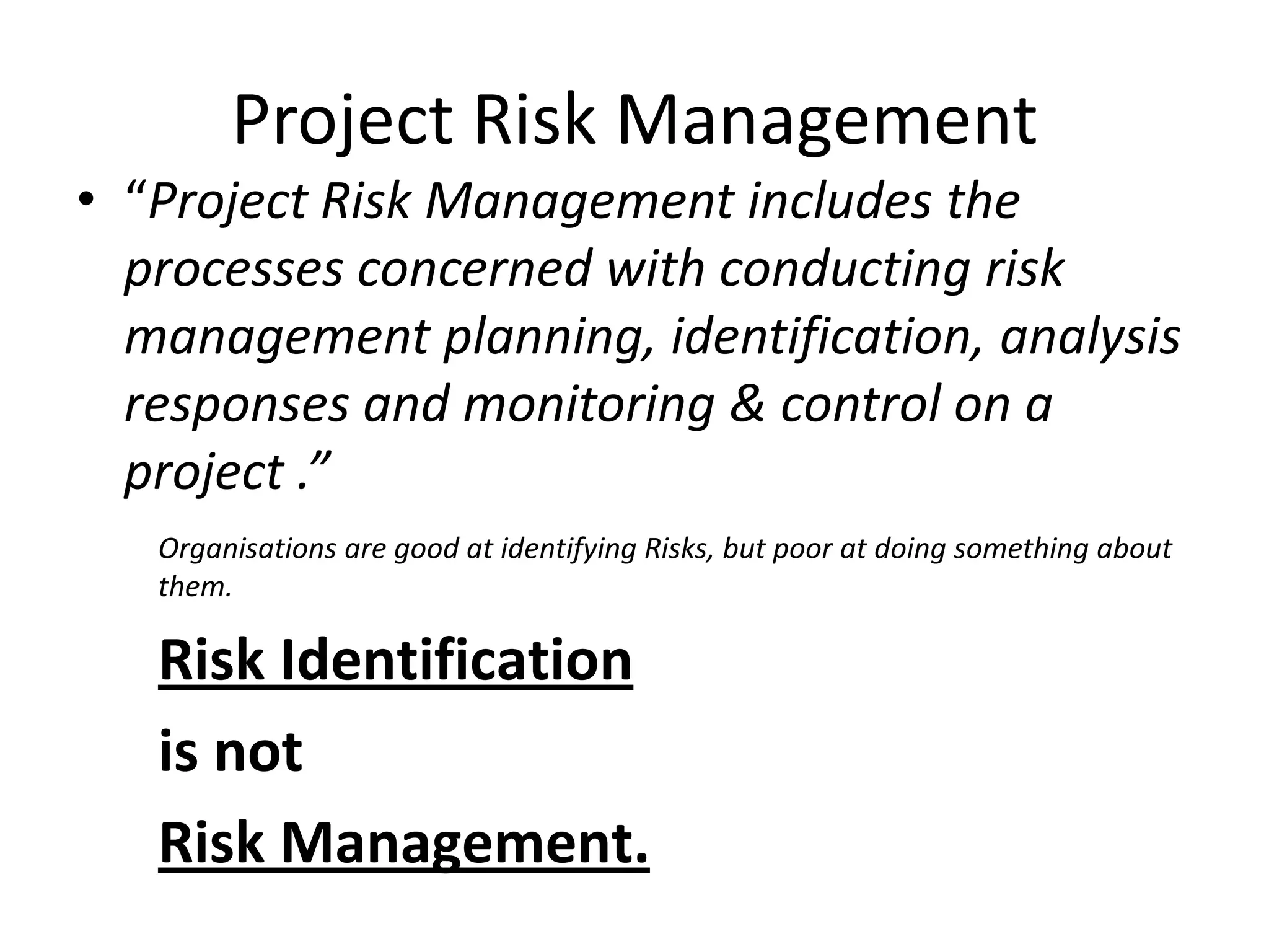 Project Risk Management
• “Project Risk Management includes the
processes concerned with conducting risk
management planning, identification, analysis
responses and monitoring & control on a
project .”
Organisations are good at identifying Risks, but poor at doing something about
them.
Risk Identification
is not
Risk Management.
 