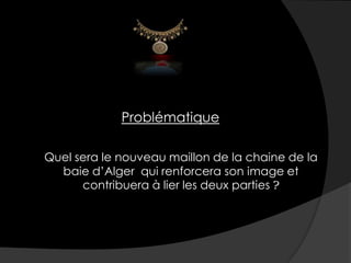 Problématique
Quel sera le nouveau maillon de la chaine de la
baie d’Alger qui renforcera son image et
contribuera à lier les deux parties ?
 