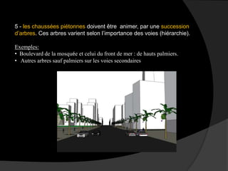 5 - les chaussées piétonnes doivent être animer, par une succession
d’arbres. Ces arbres varient selon l’importance des voies (hiérarchie).
Exemples:
• Boulevard de la mosquée et celui du front de mer : de hauts palmiers.
• Autres arbres sauf palmiers sur les voies secondaires
 