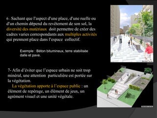 6 - Sachant que l’aspect d’une place, d’une ruelle ou
d’un chemin dépend du revêtement de son sol, la
diversité des matériaux doit permettre de créer des
cadres varies correspondants aux multiples activités
qui prennent place dans l’espace collectif.
Exemple : Béton bitumineux, terre stabilisée
dalle et pave.
7- Afin d’éviter que l’espace urbain ne soit trop
minéral, une attention particulière est portée sur
la végétation.
La végétation apporte à l’espace public : un
élément de repérage, un élément de jeux, un
agrément visuel et une unité végétale.
 