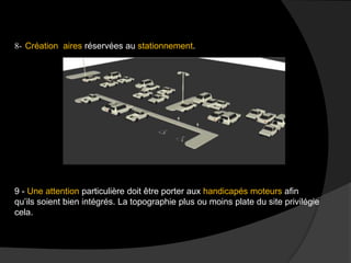 8- Création aires réservées au stationnement.
9 - Une attention particulière doit être porter aux handicapés moteurs afin
qu’ils soient bien intégrés. La topographie plus ou moins plate du site privilégie
cela.
 