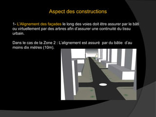 Aspect des constructions
1- L’Alignement des façades le long des voies doit être assurer par le bâti
ou virtuellement par des arbres afin d’assurer une continuité du tissu
urbain.
Dans le cas de la Zone 2 : L’alignement est assuré par du bâtie d’au
moins dix mètres (10m).
 
