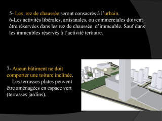 5- Les rez de chaussée seront consacrés à l’urbain.
6-Les activités libérales, artisanales, ou commerciales doivent
être réservées dans les rez de chaussée d’immeuble. Sauf dans
les immeubles réservés à l’activité tertiaire.
7- Aucun bâtiment ne doit
comporter une toiture inclinée.
Les terrasses plates peuvent
être aménagées en espace vert
(terrasses jardins).
 