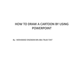 HOW TO DRAW A CARTOON BY USING
          POWERPOINT


By : MOHAMAD SYAZWAN BIN ABU TALIB 7347
 