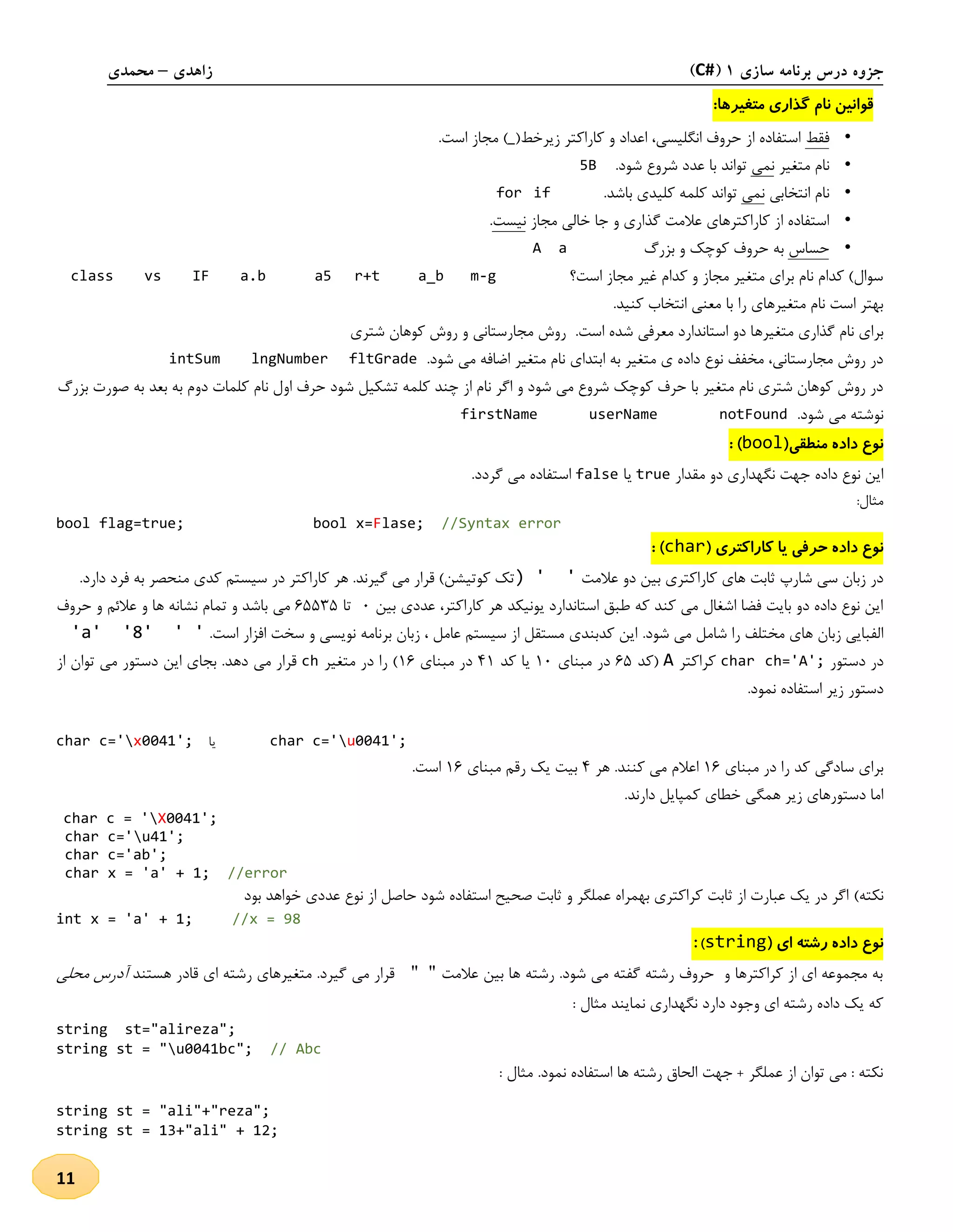 ‫سازی‬ ‫برنامه‬ ‫درس‬ ‫جزوه‬1(C#)‫زاهدی‬–‫محمدی‬
11
:‫متغیرها‬ ‫گذاری‬ ‫نام‬ ‫قوانین‬
•‫فقط‬‫زیرخط‬ ‫کاراکتر‬ ‫و‬ ‫اعداد‬ ،‫انگلیسی‬ ‫حروف‬ ‫از‬ ‫استفاده‬(_).‫است‬ ‫مجاز‬
•‫متغیر‬ ‫نام‬‫نمی‬.‫شود‬ ‫شروع‬ ‫عدد‬ ‫با‬ ‫تواند‬5B
•‫انتخابی‬ ‫نام‬‫نمی‬.‫باشد‬ ‫کلیدی‬ ‫کلمه‬ ‫تواند‬iffor
•‫گذار‬ ‫عالمت‬ ‫کاراکترهای‬ ‫از‬ ‫استفاده‬‫مجاز‬ ‫خالی‬ ‫جا‬ ‫و‬ ‫ی‬‫نیست‬.
•‫حساس‬‫بزرگ‬ ‫و‬ ‫کوچک‬ ‫حروف‬ ‫به‬A a
‫است؟‬ ‫مجاز‬ ‫غیر‬ ‫کدام‬ ‫و‬ ‫مجاز‬ ‫متغیر‬ ‫برای‬ ‫نام‬ ‫کدام‬ )‫سوال‬m-ga_br+ta5class vs IF a.b
.‫کنید‬ ‫انتخاب‬ ‫معنی‬ ‫با‬ ‫را‬ ‫متغیرهای‬ ‫نام‬ ‫است‬ ‫بهتر‬
‫متغیره‬ ‫گذاری‬ ‫نام‬ ‫برای‬‫شتری‬ ‫کوهان‬ ‫روش‬ ‫و‬ ‫مجارستانی‬ ‫روش‬ .‫است‬ ‫شده‬ ‫معرفی‬ ‫استاندارد‬ ‫دو‬ ‫ا‬
.‫شود‬ ‫می‬ ‫اضافه‬ ‫متغیر‬ ‫نام‬ ‫ابتدای‬ ‫به‬ ‫متغیر‬ ‫ی‬ ‫داده‬ ‫نوع‬ ‫مخفف‬ ،‫مجارستانی‬ ‫روش‬ ‫در‬intSum lngNumber fltGrade
‫او‬ ‫حرف‬ ‫شود‬ ‫تشکیل‬ ‫کلمه‬ ‫چند‬ ‫از‬ ‫نام‬ ‫اگر‬ ‫و‬ ‫شود‬ ‫می‬ ‫شروع‬ ‫کوچک‬ ‫حرف‬ ‫با‬ ‫متغیر‬ ‫نام‬ ‫شتری‬ ‫کوهان‬ ‫روش‬ ‫در‬‫بزرگ‬ ‫صورت‬ ‫به‬ ‫بعد‬ ‫به‬ ‫دوم‬ ‫کلمات‬ ‫نام‬ ‫ل‬
.‫شود‬ ‫می‬ ‫نوشته‬firstName userName notFound
(‫منطقی‬ ‫داده‬ ‫نوع‬bool: )
‫مقدار‬ ‫دو‬ ‫نگهداری‬ ‫جهت‬ ‫داده‬ ‫نوع‬ ‫این‬true‫یا‬false.‫گردد‬ ‫می‬ ‫استفاده‬
:‫مثال‬
bool flag=true; bool x=Flase; //Syntax error
‫حر‬ ‫داده‬ ‫نوع‬( ‫کاراکتری‬ ‫یا‬ ‫فی‬char: )
‫عالمت‬ ‫دو‬ ‫بین‬ ‫کاراکتری‬ ‫های‬ ‫ثابت‬ ‫شارپ‬ ‫سی‬ ‫زبان‬ ‫در‬) ' '‫فرد‬ ‫به‬ ‫منحصر‬ ‫کدی‬ ‫سیستم‬ ‫در‬ ‫کاراکتر‬ ‫هر‬ .‫گیرند‬ ‫می‬ ‫قرار‬ )‫کوتیشن‬ ‫تک‬.‫دارد‬
‫کاراکتر‬ ‫هر‬ ‫یونیکد‬ ‫استاندارد‬ ‫طبق‬ ‫که‬ ‫کند‬ ‫می‬ ‫اشغال‬ ‫فضا‬ ‫بایت‬ ‫دو‬ ‫داده‬ ‫نوع‬ ‫این‬،‫بین‬ ‫عددی‬1‫تا‬15535‫تمام‬ ‫و‬ ‫باشد‬ ‫می‬‫و‬ ‫ها‬ ‫نشانه‬‫ع‬‫حروف‬ ‫و‬ ‫الئم‬
.‫شود‬ ‫می‬ ‫شامل‬ ‫را‬ ‫مختلف‬ ‫های‬ ‫زبان‬ ‫الفبایی‬.‫است‬ ‫افزار‬ ‫سخت‬ ‫و‬ ‫نویسی‬ ‫برنامه‬ ‫زبان‬ ، ‫عامل‬ ‫سیستم‬ ‫از‬ ‫مستقل‬ ‫کدبندی‬ ‫این‬'a' '8' ' '
‫دستور‬ ‫در‬char ch='A';‫کراکتر‬A‫(کد‬15‫مبنای‬ ‫در‬21‫کد‬ ‫یا‬42‫مبنای‬ ‫در‬21‫متغیر‬ ‫در‬ ‫را‬ )ch‫دس‬ ‫این‬ ‫بجای‬ .‫دهد‬ ‫می‬ ‫قرار‬‫تور‬‫از‬ ‫توان‬ ‫می‬
‫نمود‬ ‫استفاده‬ ‫زیر‬ ‫دستور‬.
char c='x0041'; ‫یا‬ char c='u0041';
‫مبنای‬ ‫در‬ ‫را‬ ‫کد‬ ‫سادگی‬ ‫برای‬21‫هر‬ .‫کنند‬ ‫می‬ ‫اعالم‬4‫مبنای‬ ‫رقم‬ ‫یک‬ ‫بیت‬21.‫است‬
.‫دارند‬ ‫کمپایل‬ ‫خطای‬ ‫همگی‬ ‫زیر‬ ‫دستورهای‬ ‫اما‬
char c = 'X0041';
char c='u41';
char c='ab';
char x = 'a' + 1; //error
)‫نکته‬‫بود‬ ‫خواهد‬ ‫عددی‬ ‫نوع‬ ‫از‬ ‫حاصل‬ ‫شود‬ ‫استفاده‬ ‫صحیح‬ ‫ثابت‬ ‫و‬ ‫عملگر‬ ‫بهمراه‬ ‫کراکتری‬ ‫ثابت‬ ‫از‬ ‫عبارت‬ ‫یک‬ ‫در‬ ‫اگر‬
int x = 'a' + 1; //x = 98
( ‫ای‬ ‫رشته‬ ‫داده‬ ‫نوع‬string):
‫عالمت‬ ‫بین‬ ‫ها‬ ‫رشته‬ .‫شود‬ ‫می‬ ‫گفته‬ ‫رشته‬ ‫حروف‬ ‫و‬ ‫کراکترها‬ ‫از‬ ‫ای‬ ‫مجموعه‬ ‫به‬""‫هستند‬ ‫قادر‬ ‫ای‬ ‫رشته‬ ‫متغیرهای‬ .‫گیرد‬ ‫می‬ ‫قرار‬‫محلی‬ ‫آدرس‬
: ‫مثال‬ ‫نمایند‬ ‫نگهداری‬ ‫دارد‬ ‫وجود‬ ‫ای‬ ‫رشته‬ ‫داده‬ ‫یک‬ ‫که‬
string st="alireza";
string st = "u0041bc"; // Abc
: ‫مثال‬ .‫نمود‬ ‫استفاده‬ ‫ها‬ ‫رشته‬ ‫الحاق‬ ‫جهت‬ + ‫عملگر‬ ‫از‬ ‫توان‬ ‫می‬ : ‫نکته‬
string st = "ali"+"reza";
string st = 13+"ali" + 12;
 