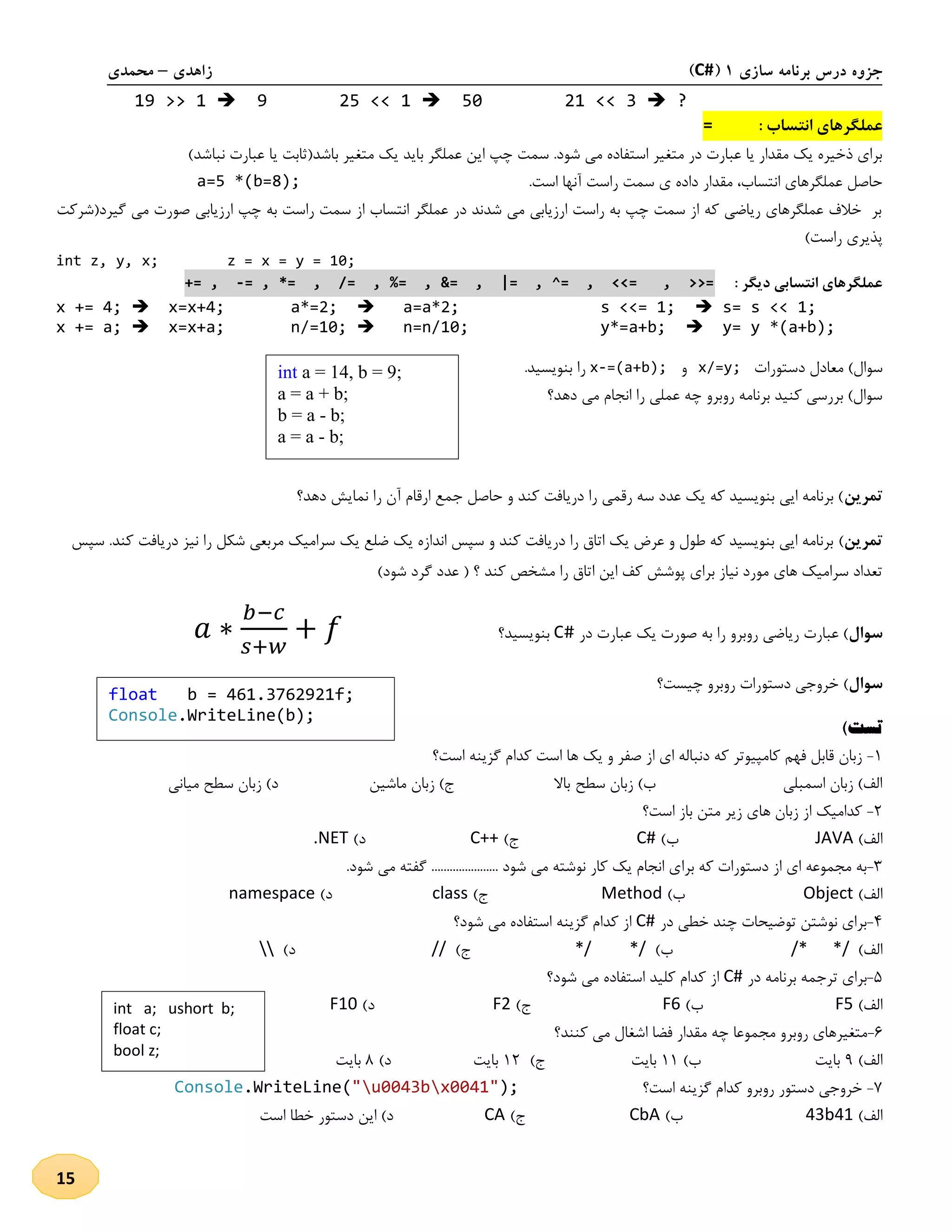 ‫سازی‬ ‫برنامه‬ ‫درس‬ ‫جزوه‬1(C#)‫زاهدی‬–‫محمدی‬
15
19 >> 1  9 25 << 1  50 21 << 3  ?
‫عملگر‬‫های‬: ‫انتساب‬=
‫با‬ ‫عملگر‬ ‫این‬ ‫چپ‬ ‫سمت‬ .‫شود‬ ‫می‬ ‫استفاده‬ ‫متغیر‬ ‫در‬ ‫عبارت‬ ‫یا‬ ‫مقدار‬ ‫یک‬ ‫ذخیره‬ ‫برای‬‫متغیر‬ ‫یک‬ ‫ید‬(‫باشد‬‫نباشد‬ ‫عبارت‬ ‫یا‬ ‫ثابت‬)
.‫است‬ ‫آنها‬ ‫راست‬ ‫سمت‬ ‫ی‬ ‫داده‬ ‫مقدار‬ ،‫انتساب‬ ‫عملگرهای‬ ‫حاصل‬a=5 *(b=8);
‫ارزیابی‬ ‫چپ‬ ‫به‬ ‫راست‬ ‫سمت‬ ‫از‬ ‫انتساب‬ ‫عملگر‬ ‫در‬ ‫شدند‬ ‫می‬ ‫ارزیابی‬ ‫راست‬ ‫به‬ ‫چپ‬ ‫سمت‬ ‫از‬ ‫که‬ ‫ریاضی‬ ‫عملگرهای‬ ‫خالف‬ ‫بر‬‫گیرد(شرکت‬ ‫می‬ ‫صورت‬
)‫راست‬ ‫پذیری‬
int z, y, x; z = x = y = 10;
: ‫دیگر‬ ‫انتسابی‬ ‫عملگرهای‬= , *= , /= , %= , &= , |= , ^= , <<= , >>=-+= ,
x += 4;  x=x+4; a*=2;  a=a*2; s <<= 1;  s= s << 1;
x += a;  x=x+a; n/=10;  n=n/10; y*=a+b;  y= y *(a+b);
)‫سوال‬‫دستور‬ ‫معادل‬‫ات‬x/=y;‫و‬x-=(a+b);.‫بنویسید‬ ‫را‬
‫دهد؟‬ ‫می‬ ‫انجام‬ ‫را‬ ‫عملی‬ ‫چه‬ ‫روبرو‬ ‫برنامه‬ ‫کنید‬ ‫بررسی‬ )‫سوال‬
‫تمرین‬‫نم‬ ‫را‬ ‫آن‬ ‫ارقام‬ ‫جمع‬ ‫حاصل‬ ‫و‬ ‫کند‬ ‫دریافت‬ ‫را‬ ‫رقمی‬ ‫سه‬ ‫عدد‬ ‫یک‬ ‫که‬ ‫بنویسید‬ ‫ایی‬ ‫برنامه‬ )‫دهد؟‬ ‫ایش‬
‫تمرین‬)‫سپس‬ .‫کند‬ ‫دریافت‬ ‫نیز‬ ‫را‬ ‫شکل‬ ‫مربعی‬ ‫سرامیک‬ ‫یک‬ ‫ضلع‬ ‫یک‬ ‫اندازه‬ ‫سپس‬ ‫و‬ ‫کند‬ ‫دریافت‬ ‫را‬ ‫اتاق‬ ‫یک‬ ‫عرض‬ ‫و‬ ‫طول‬ ‫که‬ ‫بنویسید‬ ‫ایی‬ ‫برنامه‬
)‫شود‬ ‫گرد‬ ‫عدد‬ ( ‫؟‬ ‫کند‬ ‫مشخص‬ ‫را‬ ‫اتاق‬ ‫این‬ ‫کف‬ ‫پوشش‬ ‫برای‬ ‫نیاز‬ ‫مورد‬ ‫های‬ ‫سرامیک‬ ‫تعداد‬
‫سوال‬‫د‬ ‫عبارت‬ ‫یک‬ ‫صورت‬ ‫به‬ ‫را‬ ‫روبرو‬ ‫ریاضی‬ ‫عبارت‬ )‫ر‬C#‫بنویسید؟‬𝑎 ∗
𝑏−𝑐
𝑠+𝑤
+ 𝑓
‫سوال‬‫چیست؟‬ ‫روبرو‬ ‫دستورات‬ ‫خروجی‬ )
)‫تست‬
2-‫است؟‬ ‫گزینه‬ ‫کدام‬ ‫است‬ ‫ها‬ ‫یک‬ ‫و‬ ‫صفر‬ ‫از‬ ‫ای‬ ‫دنباله‬ ‫که‬ ‫کامپیوتر‬ ‫فهم‬ ‫قابل‬ ‫زبان‬
‫سطح‬ ‫زبان‬ )‫ب‬ ‫اسمبلی‬ ‫زبان‬ )‫الف‬‫میانی‬ ‫سطح‬ ‫زبان‬ )‫د‬ ‫ماشین‬ ‫زبان‬ )‫ج‬ ‫باال‬
1-‫است؟‬ ‫باز‬ ‫متن‬ ‫زیر‬ ‫های‬ ‫زبان‬ ‫از‬ ‫کدامیک‬
)‫الف‬JAVA)‫ب‬C#)‫ج‬C++)‫د‬.NET
3-‫برا‬ ‫که‬ ‫دستورات‬ ‫از‬ ‫ای‬ ‫مجموعه‬ ‫به‬.‫شود‬ ‫می‬ ‫گفته‬ ...................... ‫شود‬ ‫می‬ ‫نوشته‬ ‫کار‬ ‫یک‬ ‫انجام‬ ‫ی‬
)‫الف‬Object)‫ب‬Method)‫ج‬class)‫د‬namespace
4-‫در‬ ‫خطی‬ ‫چند‬ ‫توضیحات‬ ‫نوشتن‬ ‫برای‬C#‫شود؟‬ ‫می‬ ‫استفاده‬ ‫گزینه‬ ‫کدام‬ ‫از‬
)‫الف‬/* */)‫ب‬*/ */)‫ج‬//)‫د‬
5-‫در‬ ‫برنامه‬ ‫ترجمه‬ ‫برای‬C#‫شود؟‬ ‫می‬ ‫استفاده‬ ‫کلید‬ ‫کدام‬ ‫از‬
)‫الف‬F5)‫ب‬F6)‫ج‬F2)‫د‬F10
1-‫کنند؟‬ ‫می‬ ‫اشغال‬ ‫فضا‬ ‫مقدار‬ ‫چه‬ ‫مجموعا‬ ‫روبرو‬ ‫متغیرهای‬
)‫الف‬9)‫ب‬ ‫بایت‬22)‫ج‬ ‫بایت‬21)‫د‬ ‫بایت‬8‫بایت‬
7-‫است؟‬ ‫گزینه‬ ‫کدام‬ ‫روبرو‬ ‫دستور‬ ‫خروجی‬);x0041"u0043b"(.WriteLineConsole
)‫الف‬43b41)‫ب‬CbA)‫ج‬CA‫است‬ ‫خطا‬ ‫دستور‬ ‫این‬ )‫د‬
int a = 14, b = 9;
a = a + b;
b = a - b;
a = a - b;
float b = 461.3762921f;
Console.WriteLine(b);
int a; ushort b;
float c;
bool z;
 